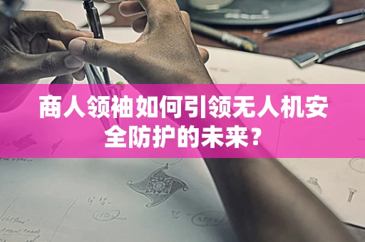 商人领袖如何引领无人机安全防护的未来？