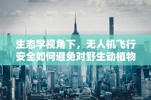 生态学视角下，无人机飞行安全如何避免对野生动植物的影响？