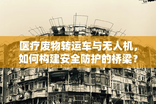 医疗废物转运车与无人机，如何构建安全防护的桥梁？