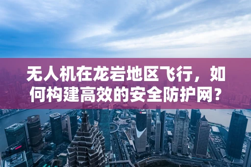 无人机在龙岩地区飞行，如何构建高效的安全防护网？