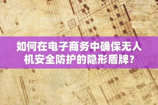 如何在电子商务中确保无人机安全防护的隐形盾牌？