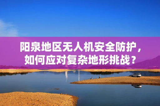 阳泉地区无人机安全防护，如何应对复杂地形挑战？