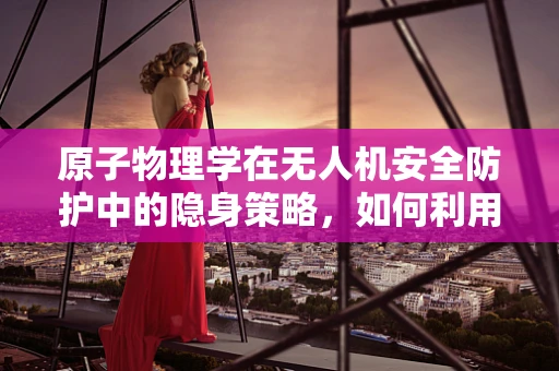原子物理学在无人机安全防护中的隐身策略，如何利用原子云实现无痕避障？