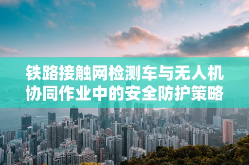 铁路接触网检测车与无人机协同作业中的安全防护策略