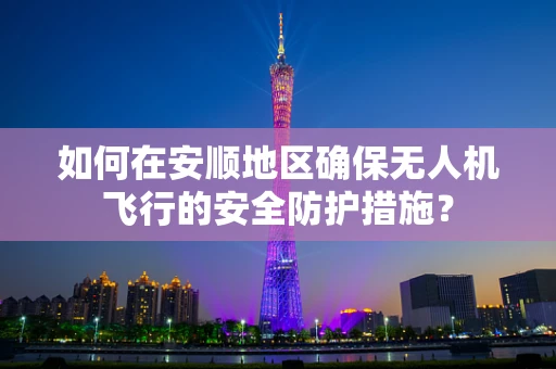 如何在安顺地区确保无人机飞行的安全防护措施？
