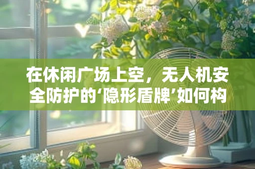 在休闲广场上空，无人机安全防护的‘隐形盾牌’如何构建？