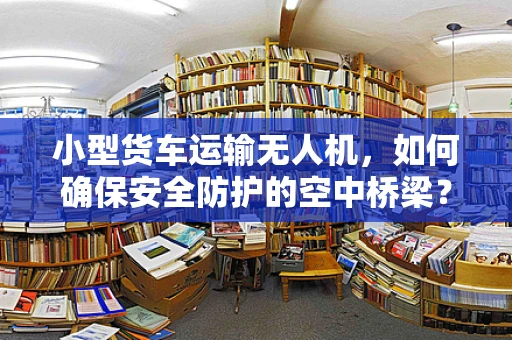 小型货车运输无人机，如何确保安全防护的空中桥梁？