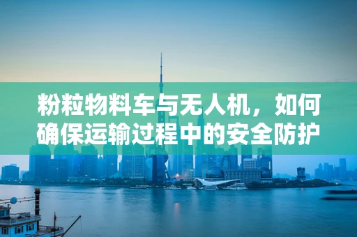 粉粒物料车与无人机，如何确保运输过程中的安全防护？