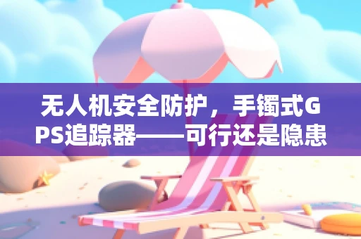 无人机安全防护，手镯式GPS追踪器——可行还是隐患？