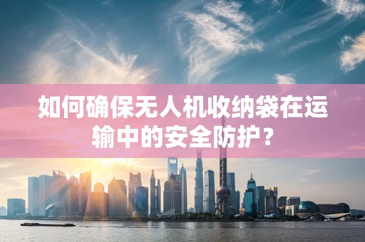 如何确保无人机收纳袋在运输中的安全防护？