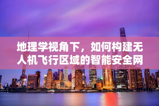地理学视角下，如何构建无人机飞行区域的智能安全网？