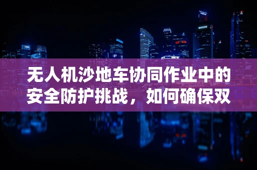 无人机沙地车协同作业中的安全防护挑战，如何确保双重系统的稳定运行？