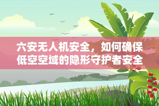 六安无人机安全，如何确保低空空域的隐形守护者安全无虞？