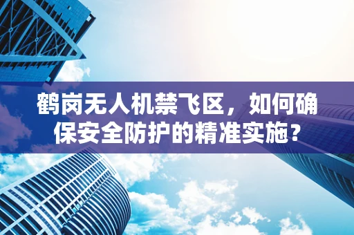 鹤岗无人机禁飞区，如何确保安全防护的精准实施？