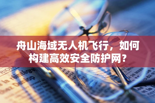 舟山海域无人机飞行，如何构建高效安全防护网？
