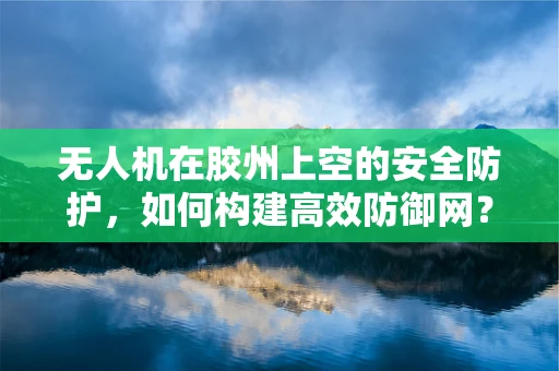 无人机在胶州上空的安全防护，如何构建高效防御网？