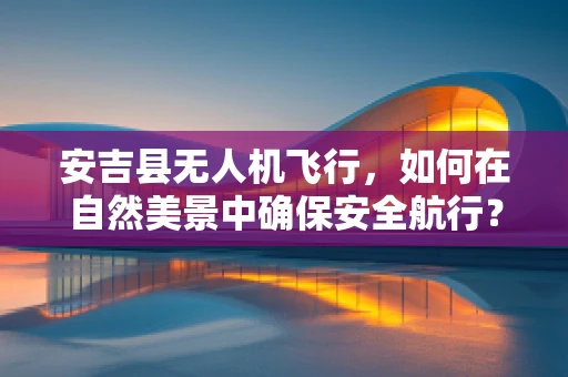 安吉县无人机飞行，如何在自然美景中确保安全航行？