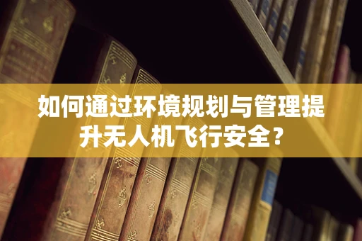 如何通过环境规划与管理提升无人机飞行安全？