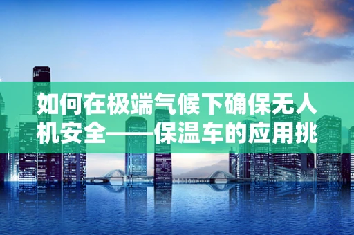 如何在极端气候下确保无人机安全——保温车的应用挑战？