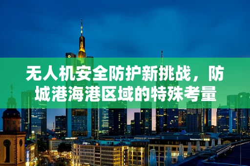无人机安全防护新挑战，防城港海港区域的特殊考量