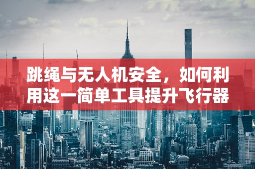 跳绳与无人机安全，如何利用这一简单工具提升飞行器应急防护能力？