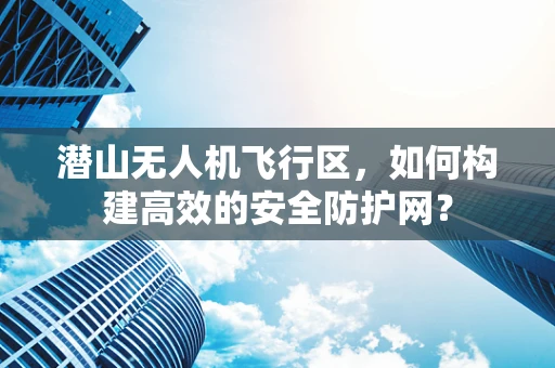 潜山无人机飞行区，如何构建高效的安全防护网？