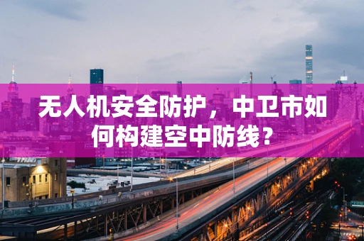 无人机安全防护，中卫市如何构建空中防线？