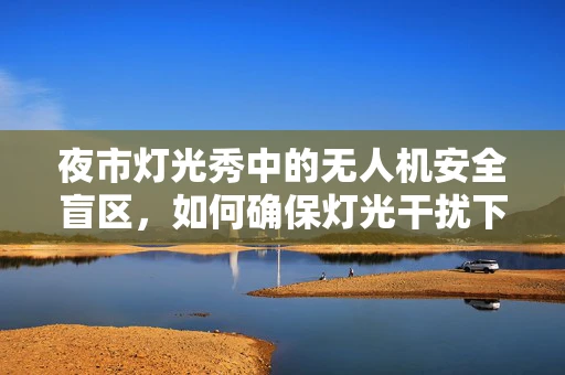 夜市灯光秀中的无人机安全盲区，如何确保灯光干扰下的精准导航？