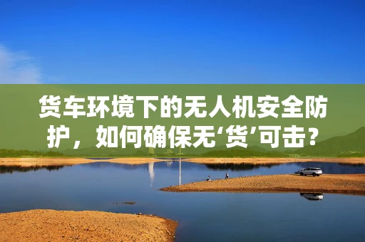 货车环境下的无人机安全防护，如何确保无‘货’可击？