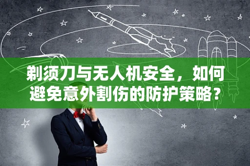 剃须刀与无人机安全，如何避免意外割伤的防护策略？