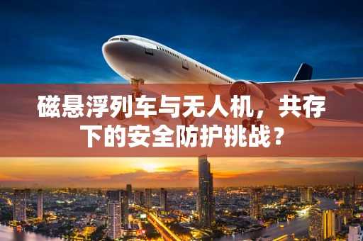 磁悬浮列车与无人机，共存下的安全防护挑战？