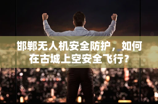 邯郸无人机安全防护，如何在古城上空安全飞行？