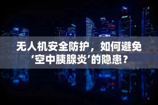 无人机安全防护，如何避免‘空中胰腺炎’的隐患？