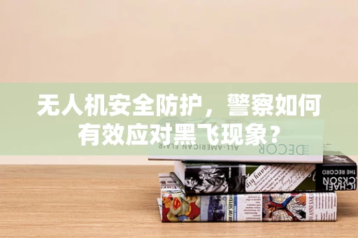 无人机安全防护，警察如何有效应对黑飞现象？