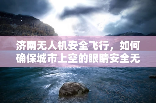 济南无人机安全飞行，如何确保城市上空的眼睛安全无虞？