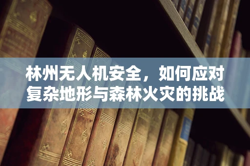 林州无人机安全，如何应对复杂地形与森林火灾的挑战？