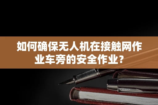 如何确保无人机在接触网作业车旁的安全作业？