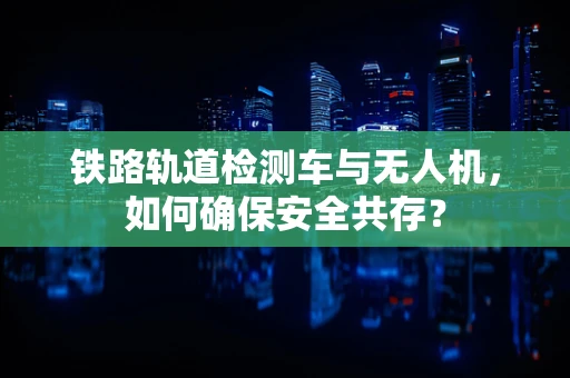 铁路轨道检测车与无人机，如何确保安全共存？
