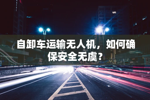 自卸车运输无人机，如何确保安全无虞？