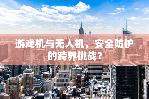 游戏机与无人机，安全防护的跨界挑战？