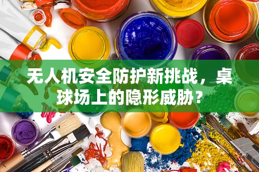 无人机安全防护新挑战，桌球场上的隐形威胁？