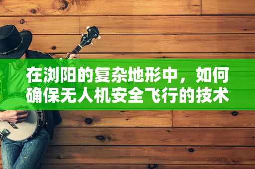 在浏阳的复杂地形中，如何确保无人机安全飞行的技术挑战？