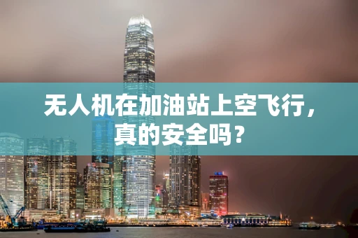 无人机在加油站上空飞行，真的安全吗？