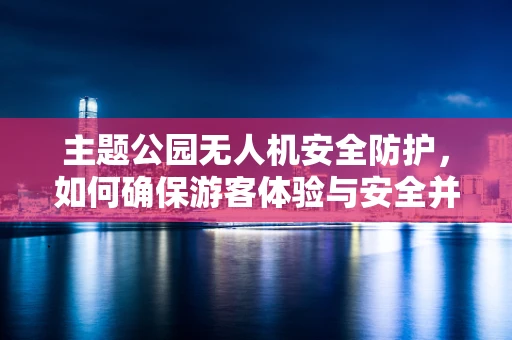 主题公园无人机安全防护，如何确保游客体验与安全并重？