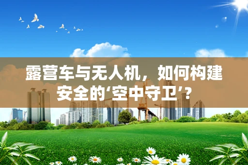 露营车与无人机，如何构建安全的‘空中守卫’？