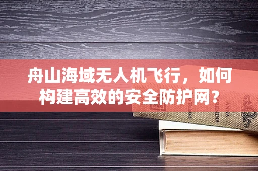舟山海域无人机飞行，如何构建高效的安全防护网？