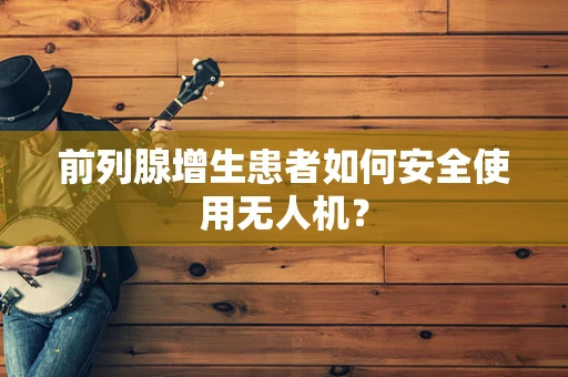 前列腺增生患者如何安全使用无人机？