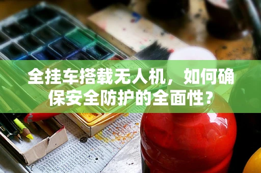 全挂车搭载无人机，如何确保安全防护的全面性？