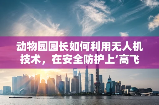动物园园长如何利用无人机技术，在安全防护上‘高飞’？