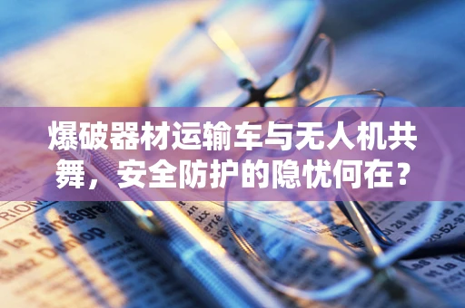爆破器材运输车与无人机共舞，安全防护的隐忧何在？